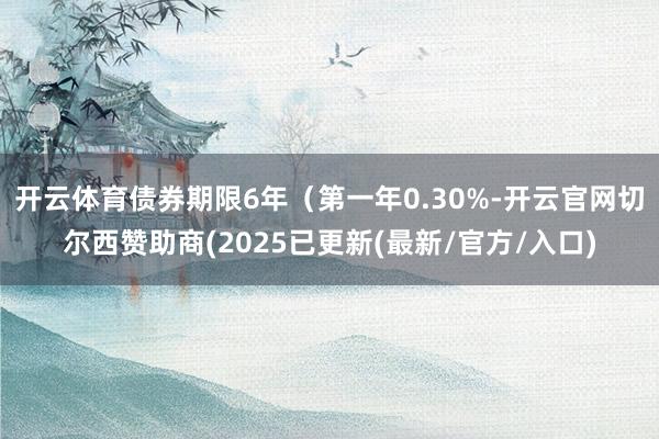 开云体育债券期限6年（第一年0.30%-开云官网切尔西赞助商(2025已更新(最新/官方/入口)