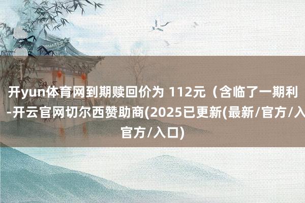 开yun体育网到期赎回价为 112元（含临了一期利息）-开云官网切尔西赞助商(2025已更新(最新/官方/入口)