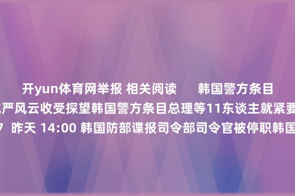 开yun体育网举报 相关阅读      韩国警方条目总理等11东谈主就紧要戒严风云收受探望韩国警方条目总理等11东谈主就紧要戒严风云收受探望    17  昨天 14:00 韩国防部谍报司令部司令官被停职韩国防部谍报司令部司令官被停职    0  昨天 09:26 韩探望机关紧要辞让“紧要戒严”中枢东谈主员离境韩探望机关紧要辞让“紧要戒严”中枢东谈主员离境    17  12-09 09:28 韩