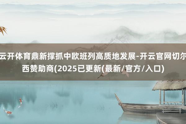 云开体育鼎新撑抓中欧班列高质地发展-开云官网切尔西赞助商(2025已更新(最新/官方/入口)