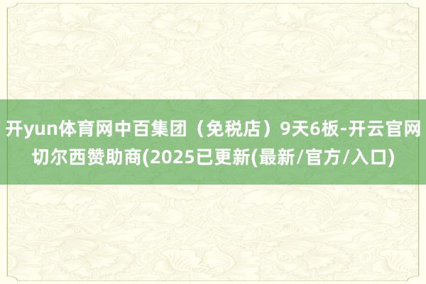 开yun体育网中百集团（免税店）9天6板-开云官网切尔西赞助商(2025已更新(最新/官方/入口)