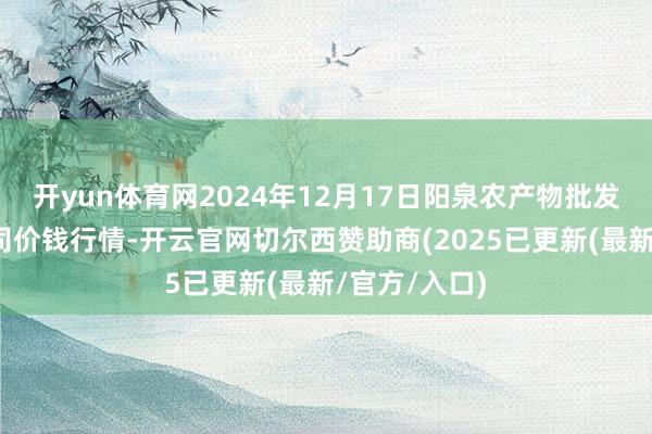 开yun体育网2024年12月17日阳泉农产物批发阛阓有限公司价钱行情-开云官网切尔西赞助商(2025已更新(最新/官方/入口)