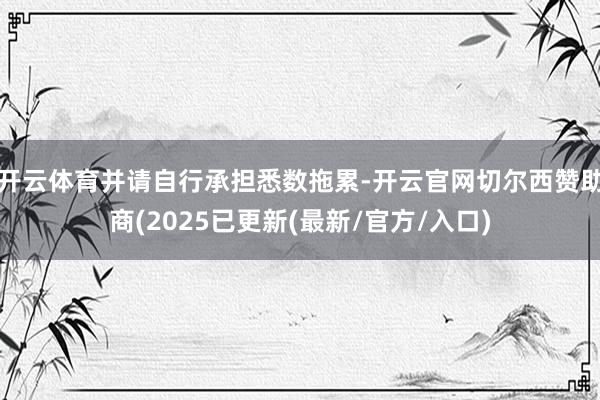 开云体育并请自行承担悉数拖累-开云官网切尔西赞助商(2025已更新(最新/官方/入口)