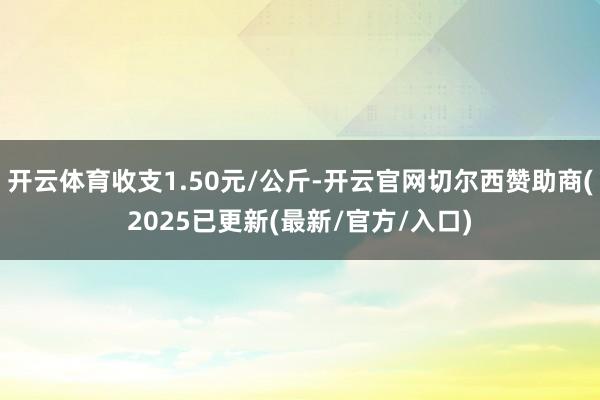 开云体育收支1.50元/公斤-开云官网切尔西赞助商(2025已更新(最新/官方/入口)