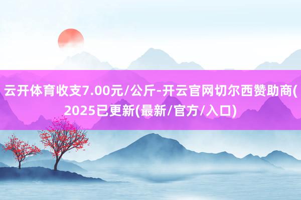 云开体育收支7.00元/公斤-开云官网切尔西赞助商(2025已更新(最新/官方/入口)