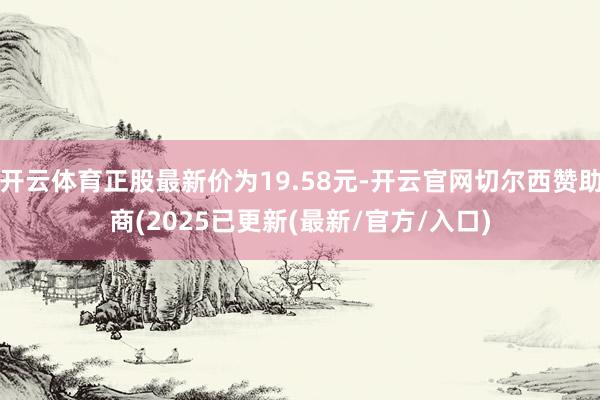 开云体育正股最新价为19.58元-开云官网切尔西赞助商(2025已更新(最新/官方/入口)