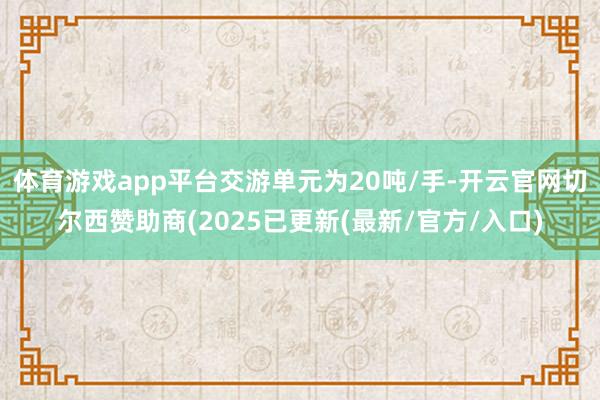 体育游戏app平台交游单元为20吨/手-开云官网切尔西赞助商(2025已更新(最新/官方/入口)