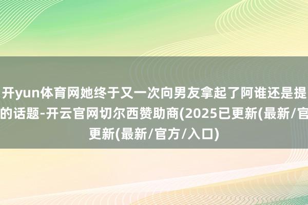 开yun体育网她终于又一次向男友拿起了阿谁还是提过许屡次的话题-开云官网切尔西赞助商(2025已更新(最新/官方/入口)