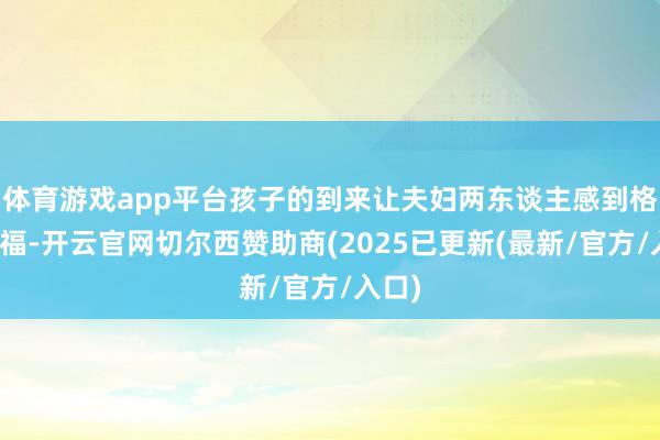 体育游戏app平台孩子的到来让夫妇两东谈主感到格外幸福-开云官网切尔西赞助商(2025已更新(最新/官方/入口)