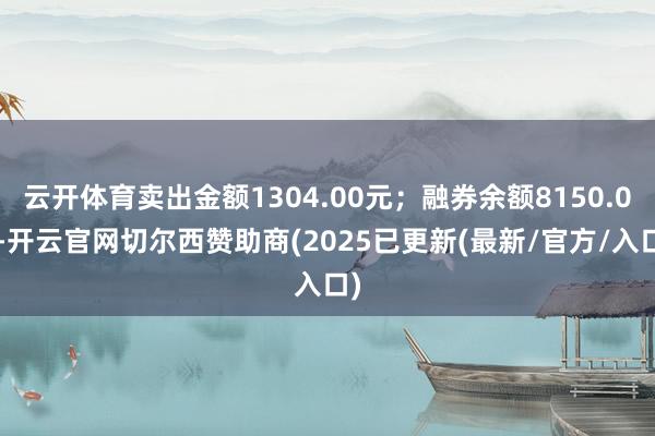 云开体育卖出金额1304.00元；融券余额8150.00-开云官网切尔西赞助商(2025已更新(最新/官方/入口)