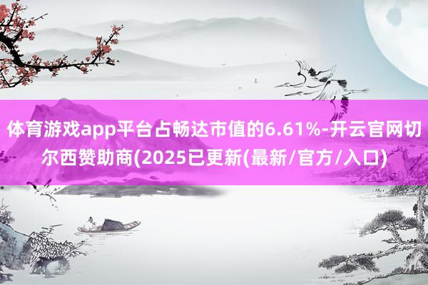体育游戏app平台占畅达市值的6.61%-开云官网切尔西赞助商(2025已更新(最新/官方/入口)