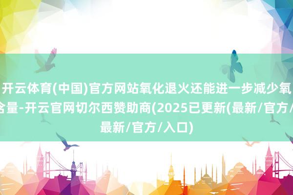 开云体育(中国)官方网站氧化退火还能进一步减少氧化物含量-开云官网切尔西赞助商(2025已更新(最新/官方/入口)