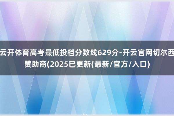 云开体育高考最低投档分数线629分-开云官网切尔西赞助商(2025已更新(最新/官方/入口)
