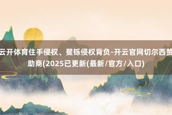 云开体育住手侵权、矍铄侵权背负-开云官网切尔西赞助商(2025已更新(最新/官方/入口)