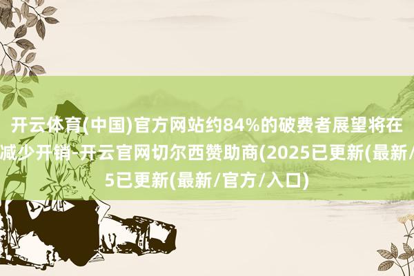 开云体育(中国)官方网站约84%的破费者展望将在将来六个月减少开销-开云官网切尔西赞助商(2025已更新(最新/官方/入口)