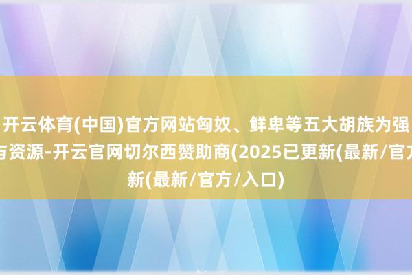 开云体育(中国)官方网站匈奴、鲜卑等五大胡族为强抢地盘与资源-开云官网切尔西赞助商(2025已更新(最新/官方/入口)