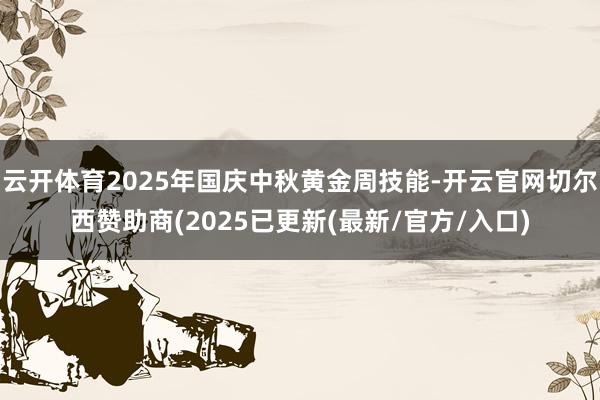 云开体育2025年国庆中秋黄金周技能-开云官网切尔西赞助商(2025已更新(最新/官方/入口)