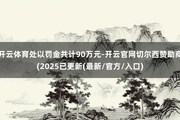 开云体育处以罚金共计90万元-开云官网切尔西赞助商(2025已更新(最新/官方/入口)