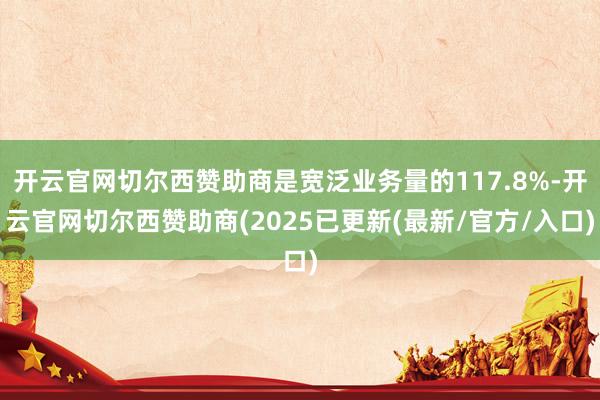 开云官网切尔西赞助商是宽泛业务量的117.8%-开云官网切尔西赞助商(2025已更新(最新/官方/入口)