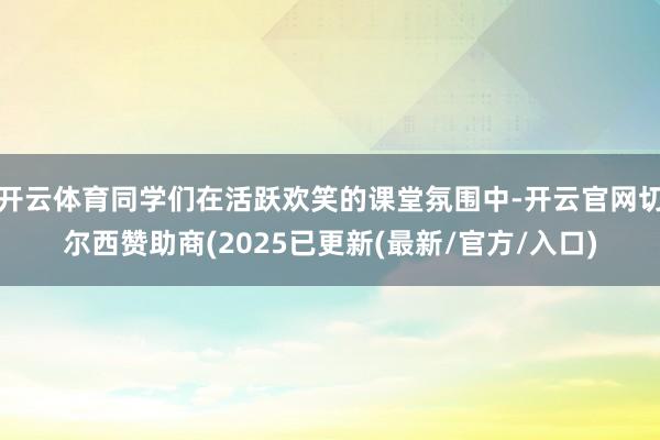 开云体育同学们在活跃欢笑的课堂氛围中-开云官网切尔西赞助商(2025已更新(最新/官方/入口)