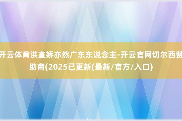 开云体育洪宣娇亦然广东东说念主-开云官网切尔西赞助商(2025已更新(最新/官方/入口)