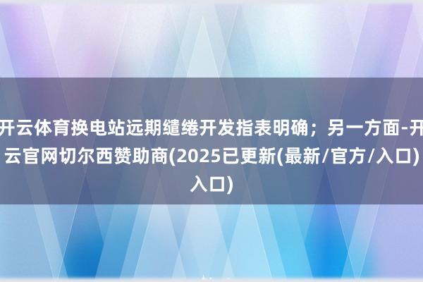 开云体育换电站远期缱绻开发指表明确；另一方面-开云官网切尔西赞助商(2025已更新(最新/官方/入口)