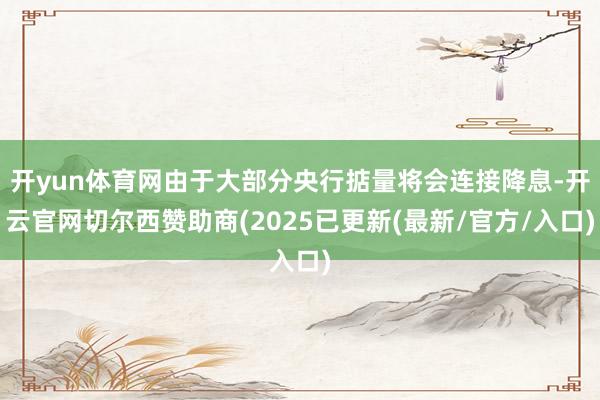 开yun体育网由于大部分央行掂量将会连接降息-开云官网切尔西赞助商(2025已更新(最新/官方/入口)