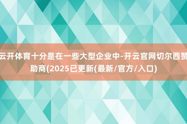 云开体育十分是在一些大型企业中-开云官网切尔西赞助商(2025已更新(最新/官方/入口)