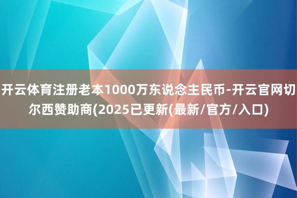开云体育注册老本1000万东说念主民币-开云官网切尔西赞助商(2025已更新(最新/官方/入口)