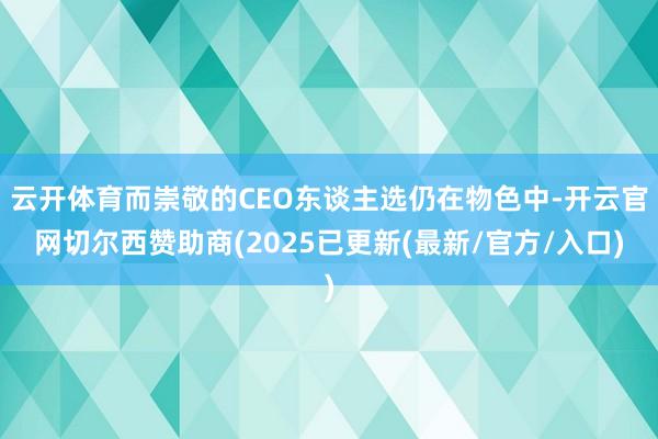 云开体育而崇敬的CEO东谈主选仍在物色中-开云官网切尔西赞助商(2025已更新(最新/官方/入口)