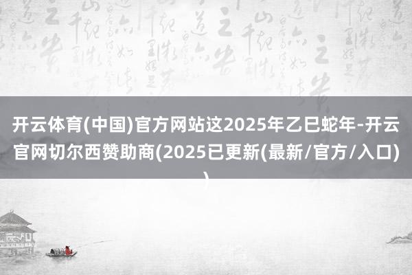 开云体育(中国)官方网站这2025年乙巳蛇年-开云官网切尔西赞助商(2025已更新(最新/官方/入口)
