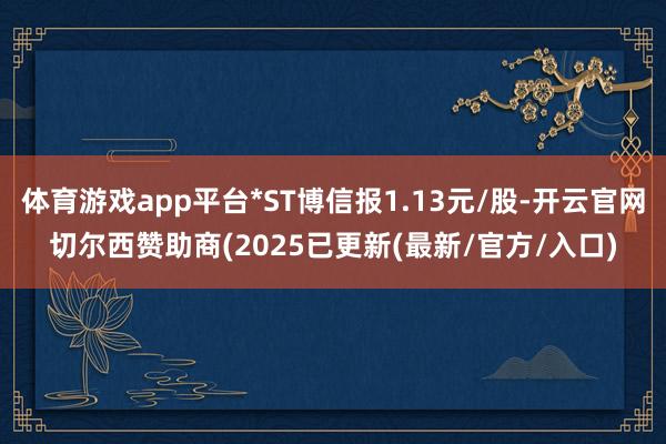 体育游戏app平台*ST博信报1.13元/股-开云官网切尔西赞助商(2025已更新(最新/官方/入口)