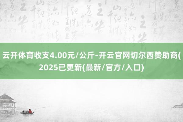 云开体育收支4.00元/公斤-开云官网切尔西赞助商(2025已更新(最新/官方/入口)