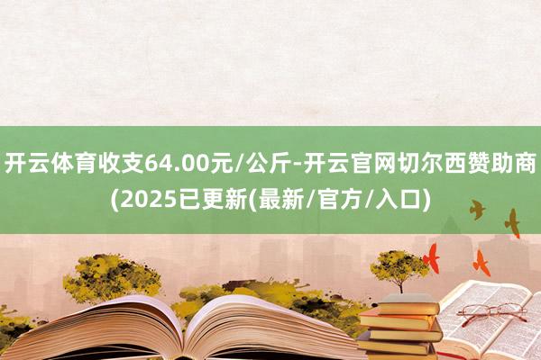 开云体育收支64.00元/公斤-开云官网切尔西赞助商(2025已更新(最新/官方/入口)