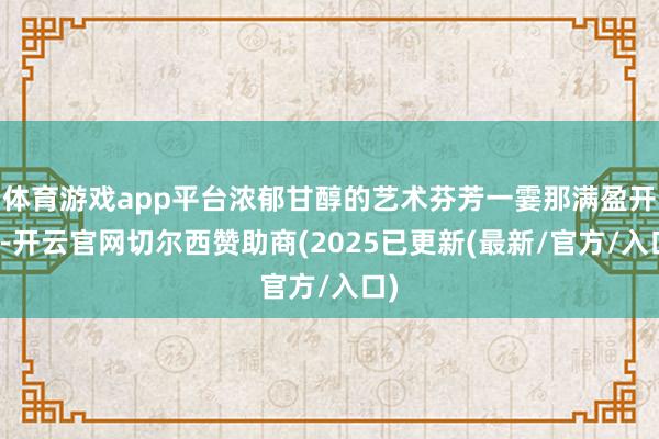 体育游戏app平台浓郁甘醇的艺术芬芳一霎那满盈开来-开云官网切尔西赞助商(2025已更新(最新/官方/入口)