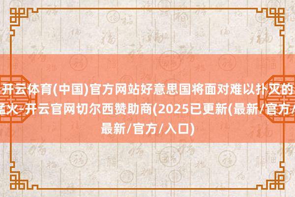开云体育(中国)官方网站好意思国将面对难以扑灭的熊熊猛火-开云官网切尔西赞助商(2025已更新(最新/官方/入口)