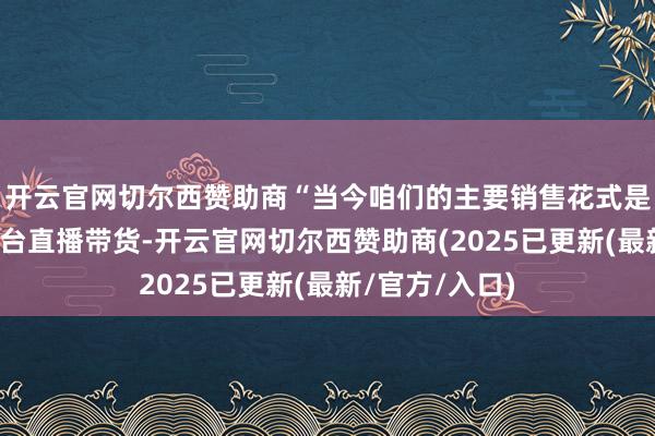 开云官网切尔西赞助商“当今咱们的主要销售花式是欺诈短视频平台直播带货-开云官网切尔西赞助商(2025已更新(最新/官方/入口)