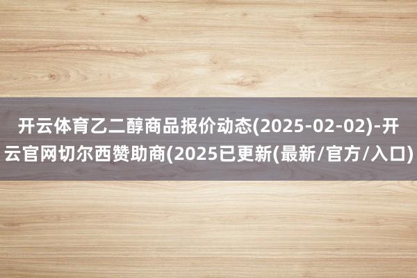 开云体育乙二醇商品报价动态(2025-02-02)-开云官网切尔西赞助商(2025已更新(最新/官方/入口)