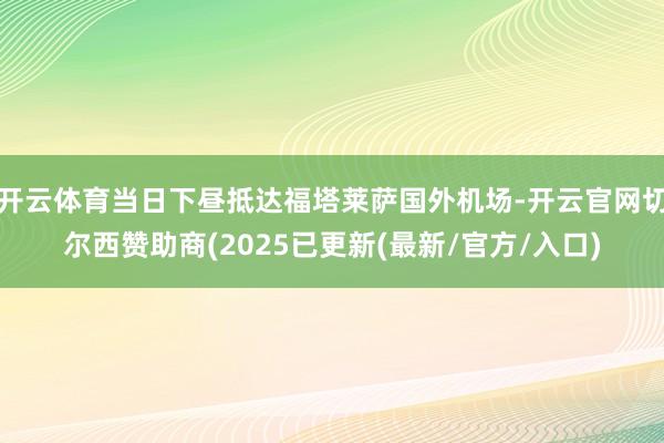 开云体育当日下昼抵达福塔莱萨国外机场-开云官网切尔西赞助商(2025已更新(最新/官方/入口)