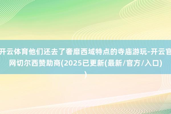 开云体育他们还去了奢靡西域特点的寺庙游玩-开云官网切尔西赞助商(2025已更新(最新/官方/入口)
