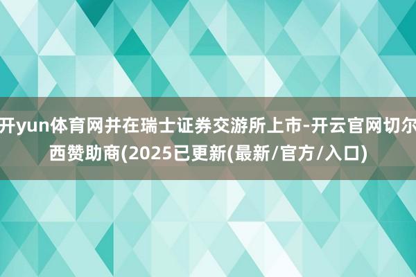 开yun体育网并在瑞士证券交游所上市-开云官网切尔西赞助商(2025已更新(最新/官方/入口)