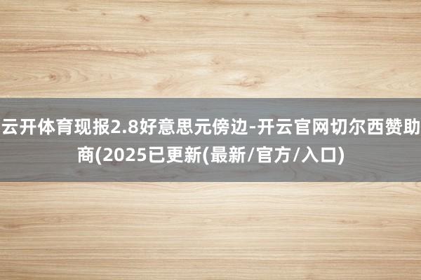 云开体育现报2.8好意思元傍边-开云官网切尔西赞助商(2025已更新(最新/官方/入口)
