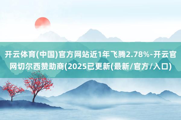 开云体育(中国)官方网站近1年飞腾2.78%-开云官网切尔西赞助商(2025已更新(最新/官方/入口)