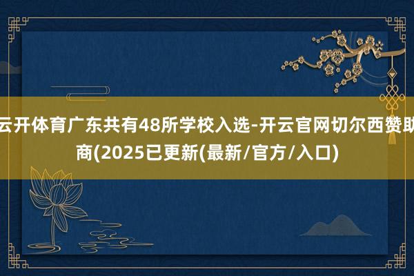 云开体育广东共有48所学校入选-开云官网切尔西赞助商(2025已更新(最新/官方/入口)